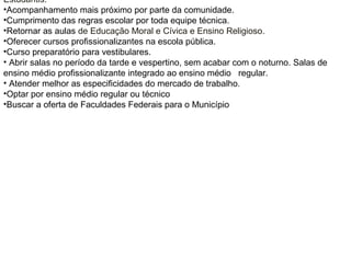 Estudantis.
•Acompanhamento mais próximo por parte da comunidade.
•Cumprimento das regras escolar por toda equipe técnica.
•Retornar as aulas de Educação Moral e Cívica e Ensino Religioso.
•Oferecer cursos profissionalizantes na escola pública.
•Curso preparatório para vestibulares.
• Abrir salas no período da tarde e vespertino, sem acabar com o noturno. Salas de
ensino médio profissionalizante integrado ao ensino médio regular.
• Atender melhor as especificidades do mercado de trabalho.
•Optar por ensino médio regular ou técnico
•Buscar a oferta de Faculdades Federais para o Município
 
