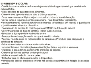 VI-MERENDA ESCOLAR:
•Cardápio com variedade de frutas e legumes e leite longa vida no lugar do chá e da
bebida láctea.
•Maior controle de qualidade dos alimentos.
•Oferecer dois tipos de mistura para a criança escolher.
•Fazer com que os cardápios sejam cumpridos conforme sua elaboração.
•Enviar frutas e legumes no início da semana. Não deixar faltar ingrediente.
•Acompanhamento rigoroso por parte da empresa terceirizada, em relação à quantidade
e qualidade dos alimentos oferecidos.
•Contratação de auxiliar de cozinha para as EMEBS de Educação Infantil.
•Servir fruta todos os dias da semana. Incluir sucos naturais.
•Substituir a água pelo leite na bebida láctea.
•Acrescentar outra opção no dia em que é servido polenta.
•Agendar reunião entre as nutricionistas da empresa e Prefeitura para discussão e
definição do cardápio.
•Evitar os enlatados e contratar mais cozinheiras.
•Incrementar mais diversificação na alimentação: frutas, legumes e verduras.
•Implantar o aparador de atendimento em todas as escolas.
•Oferecer jantar nas escolas de tempo integral.
•Melhorar a qualidade da carne e peixe.
•Trabalhar com os alunos para evitar o desperdício.
•Alimentação escolar diferente e inferior nas escolas de periferia em relação às escolas
centrais.
 