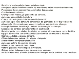 •Substituir o lanche pela janta no período da tarde.
•A empresa terceirizada deve investir no treinamento das cozinheiras/merendeiras.
•Professores devem acompanhar as refeições das crianças.
•Criar hortas comunitárias.
•Criar opção de mistura, já que não há de cardápio.
•Aumentar a quantidade de mistura.
•Colocar pão no lugar da bolacha no café da manhã.
•Aumentar a per capta por aluno para cálculo da quantidade a ser disponibilizada.
•Alimentação diferenciada para alunos com alergia a determinado alimento.
•Incluir profissionais da educação na hora de elaboração do cardápio.
•Exposição do cardápio semanalmente em local visível.
•Substituir prato, copo e talher de plástico por prato e talher de inox e copos de vidro.
•Equipar as cozinhas com eletrodomésticos modernos para facilitar o trabalho.
•Sobremesa todos os dias da semana.
•Oferta de leite para todos e não só para o berçário.
•Avaliar melhor a empresa terceirizada.
•Aumentar a oferta de produtos naturais.
•Alimentos com maior valor nutricional.
•Voltar à gestão da merenda para a Prefeitura.
•Colocar outras frutas como: manga, pera, uva, morango.
•Substituir enlatados, embutidos e industrializados por outros produtos mais saudáveis.
 