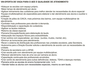 VIII-OFERTA DE VAGA PARA O AEE E QUALIDADE DE ATENDIMENTO
•Adequar as escolas com espaço próprio.
•Maior tempo de atendimento por aluno
•Agilizar treinamento das cuidadoras para melhor atender às necessidades do aluno especial.
•Equipe (multidisciplinar) de especialista para elaborar e dar atendimento aos alunos e auxiliar o
professor.
•Criação de pólos do CAICA, mais próximos dos bairros, com equipe multidisciplinar de
atendimento.
•Contratar mais professores para atender à demanda.
•Disponibilização e capacitação de cuidadores.
•Agilizar os laudos médicos.
•Retorno da classe especial.
•Parceria Educação/Saúde para elaboração do laudo.
•Adequação dos espaços físicos para acessibilidade.
•Criar centros com especialistas por áreas (surdos, mudos, mental, etc).
•Diminuir as burocracias para atendimento.
•Rever o sistema de distribuição dos profissionais nas unidades escolares, pela Secretaria.
•Autonomia para a Direção Escolar solicita o atendimento de acordo com as necessidades da
unidade.
•Parceria da secretaria com a APAE.
•Criar escola polo com atendimento por equipe multidisciplinar.
•Oferecer atendimento mais de uma vez por semana ao aluno.
•Capacitação continuada dos profissionais envolvidos.
•Criar centro de atendimento para outras deficiências: dislexia, TDHA e doenças mentais.
•Parceria entre as escolas do ensino fundamental ciclo I e II.
• Atender todos os alunos com necessidades especiais, mesmo os sem laudo.
 