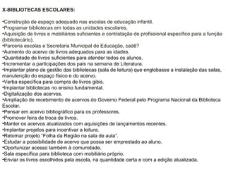 X-BIBLIOTECAS ESCOLARES:
•Construção de espaço adequado nas escolas de educação infantil.
•Programar bibliotecas em todas as unidades escolares,
•Aquisição de livros e mobiliários suficientes e contratação de profissional específico para a função
(bibliotecário).
•Parceria escolas e Secretaria Municipal de Educação, cadê?
•Aumento do acervo de livros adequados para as idades.
•Quantidade de livros suficientes para atender todos os alunos.
•Incrementar a participações dos pais na semana de Literatura.
•Implantar plano de gestão das bibliotecas (sala de leitura) que englobasse a instalação das salas,
manutenção do espaço físico e do acervo.
•Verba específica para compra de livros gibis.
•Implantar bibliotecas no ensino fundamental.
•Digitalização dos acervos.
•Ampliação de recebimento de acervos do Governo Federal pelo Programa Nacional da Biblioteca
Escolar.
•Pensar em acervo bibliográfico para os professores.
•Promover feira de troca de livros.
•Manter os acervos atualizados com aquisições de lançamentos recentes.
•Implantar projetos para incentivar a leitura.
•Retomar projeto “Folha da Região na sala de aula”.
•Estudar a possibilidade de acervo que possa ser emprestado ao aluno.
•Oportunizar acesso também à comunidade.
•Sala específica para biblioteca com mobiliário próprio.
•Enviar os livros escolhidos pela escola, na quantidade certa e com a edição atualizada.
 