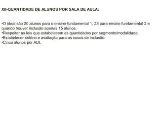 XII-QUANTIDADE DE ALUNOS POR SALA DE AULA:
•O ideal são 20 alunos para o ensino fundamental 1, 25 para ensino fundamental 2 e
quando houver inclusão apenas 15 alunos.
•Respeitar as leis que estabelecem as quantidades por segmento/modalidade.
•Estabelecer critério e avaliação para os casos de inclusão.
•Cinco alunos por ADI.
 