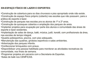 XIII-ESPAÇO FÍSICO DE LAZER E ESPORTES:
•Construção de cobertura para os dias chuvosos e piso apropriado onde não existe.
•Construção de espaço físico próprio (coberto) nas escolas que não possuem, para a
prática de esporte e lazer.
•Construção de parques nas escolas pra os alunos de 1º e 2º anos.
•Construção de quiosques cobertos e ampliação dos parques de areia.
•Implantar projetos para ocupação por parte dos alunos e comunidade das áreas de
esporte e lazer existentes.
•Implantação de salas de dança, balé, música, judô, karatê, com profissionais da área,
nas escolas de tempo integral.
•Quadra poliesportiva, piscina, com piso adequado.
•Manutenção das quadras, ginásios esportivos e salas ambientes.
•Arborização dos parques infantis.
•Confeccionar brinquedos com pneus.
•Disponibilizar uma pessoa habilitada para monitorar as atividades recreativas da
comunidade, nos finais de semana.
•Programar projetos em parceria com a Secretaria de Esportes.
•Salas de balé nos CEMFICAS.
 