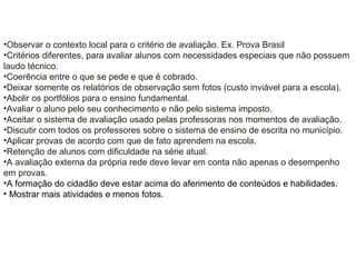 •Observar o contexto local para o critério de avaliação. Ex. Prova Brasil
•Critérios diferentes, para avaliar alunos com necessidades especiais que não possuem
laudo técnico.
•Coerência entre o que se pede e que é cobrado.
•Deixar somente os relatórios de observação sem fotos (custo inviável para a escola).
•Abolir os portfólios para o ensino fundamental.
•Avaliar o aluno pelo seu conhecimento e não pelo sistema imposto.
•Aceitar o sistema de avaliação usado pelas professoras nos momentos de avaliação.
•Discutir com todos os professores sobre o sistema de ensino de escrita no município.
•Aplicar provas de acordo com que de fato aprendem na escola.
•Retenção de alunos com dificuldade na série atual.
•A avaliação externa da própria rede deve levar em conta não apenas o desempenho
em provas.
•A formação do cidadão deve estar acima do aferimento de conteúdos e habilidades.
• Mostrar mais atividades e menos fotos.
 