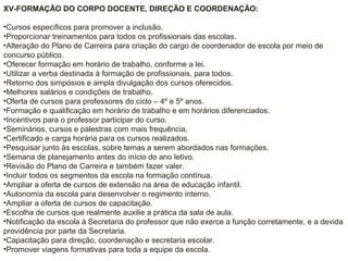 XV-FORMAÇÃO DO CORPO DOCENTE, DIREÇÃO E COORDENAÇÃO:
•Cursos específicos para promover a inclusão.
•Proporcionar treinamentos para todos os profissionais das escolas.
•Alteração do Plano de Carreira para criação do cargo de coordenador de escola por meio de
concurso público.
•Oferecer formação em horário de trabalho, conforme a lei.
•Utilizar a verba destinada à formação de profissionais, para todos.
•Retorno dos simpósios e ampla divulgação dos cursos oferecidos.
•Melhores salários e condições de trabalho.
•Oferta de cursos para professores do ciclo – 4º e 5º anos.
•Formação e qualificação em horário de trabalho e em horários diferenciados.
•Incentivos para o professor participar do curso.
•Seminários, cursos e palestras com mais frequência.
•Certificado e carga horária para os cursos realizados.
•Pesquisar junto às escolas, sobre temas a serem abordados nas formações.
•Semana de planejamento antes do início do ano letivo.
•Revisão do Plano de Carreira e também fazer valer.
•Incluir todos os segmentos da escola na formação contínua.
•Ampliar a oferta de cursos de extensão na área de educação infantil.
•Autonomia da escola para desenvolver o regimento interno.
•Ampliar a oferta de cursos de capacitação.
•Escolha de cursos que realmente auxilie a prática da sala de aula.
•Notificação da escola à Secretaria do professor que não exerce a função corretamente, e a devida
providência por parte da Secretaria.
•Capacitação para direção, coordenação e secretaria escolar.
•Promover viagens formativas para toda a equipe da escola.
 
