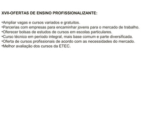 XVII-OFERTAS DE ENSINO PROFISSIONALIZANTE:
•Ampliar vagas e cursos variados e gratuitos.
•Parcerias com empresas para encaminhar jovens para o mercado de trabalho.
•Oferecer bolsas de estudos de cursos em escolas particulares.
•Curso técnico em período integral, mais base comum e parte diversificada.
•Oferta de cursos profissionais de acordo com as necessidades do mercado.
•Melhor avaliação dos cursos da ETEC.
 