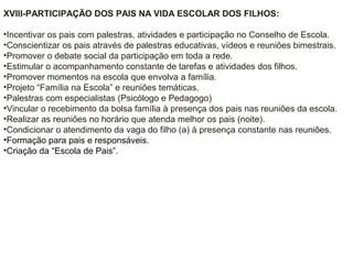 XVIII-PARTICIPAÇÃO DOS PAIS NA VIDA ESCOLAR DOS FILHOS:
•Incentivar os pais com palestras, atividades e participação no Conselho de Escola.
•Conscientizar os pais através de palestras educativas, vídeos e reuniões bimestrais.
•Promover o debate social da participação em toda a rede.
•Estimular o acompanhamento constante de tarefas e atividades dos filhos.
•Promover momentos na escola que envolva a família.
•Projeto “Família na Escola” e reuniões temáticas.
•Palestras com especialistas (Psicólogo e Pedagogo)
•Vincular o recebimento da bolsa família à presença dos pais nas reuniões da escola.
•Realizar as reuniões no horário que atenda melhor os pais (noite).
•Condicionar o atendimento da vaga do filho (a) à presença constante nas reuniões.
•Formação para pais e responsáveis.
•Criação da “Escola de Pais”.
 