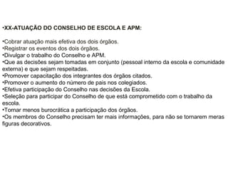 •XX-ATUAÇÃO DO CONSELHO DE ESCOLA E APM:
•Cobrar atuação mais efetiva dos dois órgãos.
•Registrar os eventos dos dois órgãos.
•Divulgar o trabalho do Conselho e APM.
•Que as decisões sejam tomadas em conjunto (pessoal interno da escola e comunidade
externa) e que sejam respeitadas.
•Promover capacitação dos integrantes dos órgãos citados.
•Promover o aumento do número de pais nos colegiados.
•Efetiva participação do Conselho nas decisões da Escola.
•Seleção para participar do Conselho de que está comprometido com o trabalho da
escola.
•Tornar menos burocrática a participação dos órgãos.
•Os membros do Conselho precisam ter mais informações, para não se tornarem meras
figuras decorativos.
 