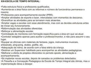 XXI-ESCOLA DE TEMPO INTEGRAL:
•Falta estrutura física e professores qualificados.
•Aumenta-se a área física com as reformas e número de funcionários permanece o
mesmo.
•Professores para acompanhamento escolar (PRR).
•Ampliar atividades de esporte e lazer, intercaladas com momentos de descanso.
•Diversificar as atividades para se tornarem mais atraentes.
•Ampliar vagas e escolas com esse atendimento, mas com as devidas estruturas antes
de iniciar seu funcionamento.
•Reformulação das atividades oferecidas.
•Reforçar a alimentação escolar.
•Contratação de monitores com formação específica para a área em que vai atuar.
•Contratar estagiário apenas para auxiliar o professor/monitor, e não para assumir o seu
lugar.
•Equipar as oficinas com materiais de fantasia, jogos, instrumentos musicais,
artesanato, ping-pong, skates, grafite, etc.
•Adequação da rotina, de acordo com a faixa etária da criança.
•Destinar um Supervisor habilitado para acompanhar as atividades pedagógicas.
•Melhorar a oferta de projetos oferecidos no período oposto, alimentação e
acompanhamento.
•Só implantar novas escolas, depois de sanados os problemas detectados.
•A Filosofia e a Concepção Pedagógica da Escola de Tempo Integral são ótimas, mas a
implementação deixa a desejar.
 
