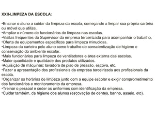 XXII-LIMPEZA DA ESCOLA:
•Ensinar o aluno a cuidar da limpeza da escola, começando a limpar sua própria carteira
ou móvel que utilize.
•Ampliar o número de funcionários de limpeza nas escolas.
•Visitas frequentes do Supervisor da empresa terceirizada para acompanhar o trabalho.
•Oferta de equipamentos específicos para limpeza minuciosa.
•Limpeza da carteira pelo aluno como trabalho de conscientização de higiene e
conservação do ambiente escolar.
•Mais funcionários para limpeza de ventiladores e área externa das escolas.
•Maior quantidade e qualidade dos produtos utilizados.
•Aquisição de máquinas: lavadora de piso de pressão, escova, etc.
•Fazer a apresentação dos profissionais da empresa terceirizada aos profissionais da
escola.
•Organizar os horários de limpeza junto com a equipe escolar e exigir comprometimento
dos funcionários e monitoramento da empresa.
•Treinar o pessoal e ceder os uniformes com identificação da empresa.
•Cuidar também, da higiene dos alunos (escovação de dentes, banho, asseio, etc).
 