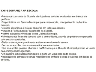 XXIII-SEGURANÇA NA ESCOLA:
•Presença constante da Guarda Municipal nas escolas localizadas em bairros da
periferia.
•Disponibilizar um Guarda Municipal para cada escola, principalmente no horário
noturno.
•Colocar segurança e instalar câmeras em todas as escolas.
•Ampliar a Ronda Escolar para todas as escolas.
•Alarme da Escola vinculado ao da Guarda Municipal.
•Atividades nos finais de semana com a comunidade, através de projetos em parceria
com outras secretarias.
•Sistema de segurança câmeras e alarmes em torno da escola.
•Fechar as escolas com muros e retirar os alambrados.
•Que as escolas possam chamar o SAMU sem que a Guarda Municipal precise vir Junto
nas emergências/urgências.
•Um caseiro, um guarda municipal e à noite um vigia para cada escola.
•Instalação de catracas e cartão magnético na entrada e saída de alunos em todas as
escolas.
 