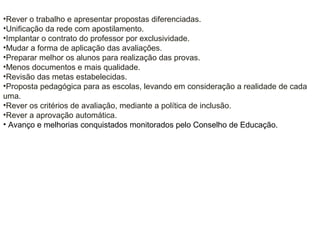 •Rever o trabalho e apresentar propostas diferenciadas.
•Unificação da rede com apostilamento.
•Implantar o contrato do professor por exclusividade.
•Mudar a forma de aplicação das avaliações.
•Preparar melhor os alunos para realização das provas.
•Menos documentos e mais qualidade.
•Revisão das metas estabelecidas.
•Proposta pedagógica para as escolas, levando em consideração a realidade de cada
uma.
•Rever os critérios de avaliação, mediante a política de inclusão.
•Rever a aprovação automática.
• Avanço e melhorias conquistados monitorados pelo Conselho de Educação.
 