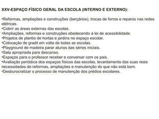 XXV-ESPAÇO FÍSICO GERAL DA ESCOLA (INTERNO E EXTERNO):
•Reformas, ampliações e construções (berçários), trocas de forros e reparos nas redes
elétricas.
•Cobrir as áreas externas das escolas.
•Ampliações, reformas e construções obedecendo à lei de acessibilidade.
•Projetos de plantio de hortas e jardins no espaço escolar.
•Colocação de gradil em volta de todas as escolas.
•Playground de madeira parar alunos das séries iniciais.
•Sala apropriada para descanso.
•Espaços para o professor receber e conversar com os pais.
•Avaliação periódica dos espaços físicos das escolas, levantamento das suas reais
necessidades de reformas, ampliações e manutenção do que não está bom.
•Desburocratizar o processo de manutenção dos prédios escolares.
 