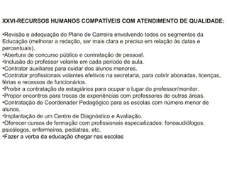 XXVI-RECURSOS HUMANOS COMPATÍVEIS COM ATENDIMENTO DE QUALIDADE:
•Revisão e adequação do Plano de Carreira envolvendo todos os segmentos da
Educação (melhorar a redação, ser mais clara e precisa em relação às datas e
percentuais).
•Abertura de concurso público e contratação de pessoal.
•Inclusão do professor volante em cada período de aula.
•Contratar auxiliares para cuidar dos alunos menores.
•Contratar profissionais volantes efetivos na secretaria, para cobrir abonadas, licenças,
férias e recessos de funcionários.
•Proibir a contratação de estagiários para ocupar o lugar do professor/monitor.
•Propor encontros para trocas de experiências com professores de outras áreas.
•Contratação de Coordenador Pedagógico para as escolas com número menor de
alunos.
•Implantação de um Centro de Diagnóstico e Avaliação.
•Oferecer cursos de formação com profissionais especializados: fonoaudiólogos,
psicólogos, enfermeiros, pediatras, etc.
•Fazer a verba da educação chegar nas escolas
 