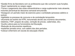 •Gestão firme da Secretaria com os professores que não cumprem suas funções.
•Suprir rapidamente os cargos vagos.
•Tornar o pagamento das aulas extraordinárias e carga suplementar mais atraente,
incluindo percentual do descanso semanal remunerado.
•Assegurar um período maior de exercício para o contratado (processo seletivo e
outros).
•Agilidade no processo de concurso e de contratação temporária
•(Aumento do horário de HTPL remunerado devido aos inúmeros documentos,
relatórios, FIAP, preparo de aulas, correção de provas, cadernetas, etc).
•Auxílio cultura para os funcionários da Educação.
•Redução de documentos repetitivos.
•Implantar jornada única, com salário dos dois períodos.
•Colocar enfermeiro em escola de educação infantil.
 