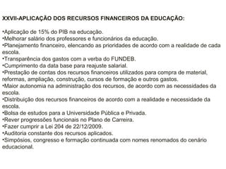 XXVII-APLICAÇÃO DOS RECURSOS FINANCEIROS DA EDUCAÇÃO:
•Aplicação de 15% do PIB na educação.
•Melhorar salário dos professores e funcionários da educação.
•Planejamento financeiro, elencando as prioridades de acordo com a realidade de cada
escola.
•Transparência dos gastos com a verba do FUNDEB.
•Cumprimento da data base para reajuste salarial.
•Prestação de contas dos recursos financeiros utilizados para compra de material,
reformas, ampliação, construção, cursos de formação e outros gastos.
•Maior autonomia na administração dos recursos, de acordo com as necessidades da
escola.
•Distribuição dos recursos financeiros de acordo com a realidade e necessidade da
escola.
•Bolsa de estudos para a Universidade Pública e Privada.
•Rever progressões funcionais no Plano de Carreira.
•Fazer cumprir a Lei 204 de 22/12/2009.
•Auditoria constante dos recursos aplicados.
•Simpósios, congresso e formação continuada com nomes renomados do cenário
educacional.
 