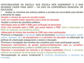 XXVIII-REALIDADE DA ESCOLA: QUE ESCOLA NÓS QUEREMOS? E O QUE
DEVEMOS FAZER PARA ISSO? – VIII EIXO DA CONFERÊNCIA MUNICIPAL DE
EDUCAÇÃO.
• Ampliar os convênios dos setores públicos e privados da comunidade para atender
a demanda de vagas;
•Ampliar o número de varas do conselho tutelar;
•Criar um conselho tutelar específico para a área da educação;
•Ampliar o número de conselhos tutelares;
•Articulação entre as SMP e SME para verificação de demandas;
•Criar uma comissão após a CME, que possa elabora o PME; Após a elaboração do
PME ser realizada uma audiência pública.
•Adequação do horário das reuniões do CME para maior participação;
•Promover a integração e articulação entre as secretarias municipais (educação, saúde,
cultura, esportes, etc.) de planejamento e a secretaria de educação na elaboração de
políticas de urbanização assegurando o acesso à educação.
•Promover a divulgação das reuniões dos conselhos para maior participação popular.
•Assessoria administrativo de gestão pública/contábil/jurídico para os conselhos.
Assessoria administrativa, jurídico e contábil para os conselhos.
•Reavaliar a terceirização da merenda e da limpeza (qualidade); Buscar a constante
melhoria da qualidade da alimentação escolar e limpeza das escolas.
•Municipalização do ensino fundamental II conforme planejamento e estrutura do
município;
 