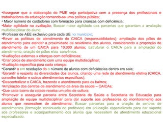 •Assegurar que a elaboração do PME seja participativa com a presença dos profissionais e
trabalhadores da educação tornando-se uma política pública;
• Maior número de cuidadores com formação para crianças com deficiência;
•Maior agilidade na avaliação; Buscar maior agilidade das parcerias que garantam a avaliação
multidisciplinar do aluno;
•Professor de AEE exclusivo para cada UE no município;
•Rever as políticas de atendimento do CAICA (responsabilidades); ampliação dos pólos de
atendimento para atender a proximidade da residência dos alunos, considerando a proporção de
atendimento de um CAICA para 10.000 alunos; Estruturar o CAICA para a ampliação do
atendimento, criação de pólos e/ou convênios.
•Avaliações externas x crianças com deficiências;
•Criar pólos de atendimento com uma equipe multidisciplinar;
•Avaliação específica para cada criança;
•Garantir a em resolução do o número de alunos com deficiências dentro em sala;
•Garantir o respeito às diversidades dos alunos, criando uma rede de atendimento efetivo (CAICA,
conselho tutelar e outros atendimentos especificos);
•Descentralizar o CAICA, trazendo o atendimento para os bairros;
•Ampliação dos centros de atendimento da área da saúde – CAICAs;
•Que cada bairro da cidade receba um pólo de cultura;
•Promover e assegurar parceria entre Secretaria de Saúde e Secretaria de Educação para
ampliação de equipe multidisciplinar para dar suporte aos professores do monitoramento aos
alunos que necessitem de atendimento; Buscar parcerias para a criação de centros de
atendimentos (formação continuada do professor) em educação especializada para dar suporte
aos professores e acompanhamento dos alunos que necessitem de atendimento educacional
especializado.
 
