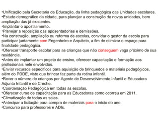 •Unificação pela Secretaria de Educação, da linha pedagógica das Unidades escolares.
•Estudo demográfico da cidade, para planejar a construção de novas unidades, bem
ampliação das já existentes.
•Implantar o apostilamento.
•Planejar a reposição das aposentadorias e demissões.
•Na construção, ampliação ou reforma de escolas, convidar o gestor da escola para
participar juntamente com Engenheiro e Arquiteto, a fim de otimizar o espaço para
finalidade pedagógica.
•Oferecer transporte escolar para as crianças que não conseguem vaga próximo de sua
residência.
•Antes de implantar um projeto de ensino, oferecer capacitação e formação aos
profissionais nele envolvidos.
•Enviar recursos específicos para aquisição de brinquedos e materiais pedagógicos,
além do PDDE, visto que brincar faz parte da rotina infantil.
•Rever o número de crianças por Agente de Desenvolvimento Infantil e Educadora
Adjunto Infantil e de Creche.
•Coordenação Pedagógica em todas as escolas.
•Oferecer curso de capacitação para as Educadoras como ocorreu em 2011.
•Climatização de todas as salas.
•Antecipar a licitação para compra de materiais para o início do ano.
•Concurso para professores e ADIs.
 