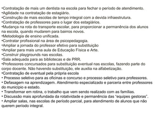 •Contratação de mais um dentista na escola para fechar o período de atendimento.
•Agilidade na contratação de estagiário.
•Construção de mais escolas de tempo integral com a devida infraestrutura.
•Contratação de professores para o lugar dos estagiários.
•Mudança na rota do transporte escolar, para proporcionar a permanência dos alunos
na escola, quando mudarem para bairros novos.
•Metodologia de ensino unificada.
•Contratar profissional na área de psicopedagogia.
•Ampliar a jornada do professor efetivo para substituição
•Ampliar para mais uma aula de Educação Física e Arte.
•Construir playgrounds nas escolas.
•Sala adequada para as bibliotecas e de PRR.
•Professores concursados para substituição eventual nas escolas, fazendo parte do
corpo docente. Não havendo substituição, ele auxilia na alfabetização.
•Contratação de eventual pela própria escola
• Processo seletivo para as oficinas e concurso e processo seletivo para professores.
• Defasagem na aprendizagem. Atendimento especializado e parceria entre professores
do município e estado.
• Transformar em rotina, o trabalho que vem sendo realizado com as famílias.
• Discussão mais aprofundada da rotatividade e permanência das “equipes gestoras”.
• Ampliar salas, nas escolas de período parcial, para atendimento de alunos que não
querem período integral.
 