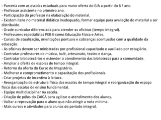 - Parceria com as escolas estaduais para maior oferta do EJA a partir do 6 º ano.
- Professor assistente no primeiro ano.
- Participação do professor na elaboração do material.
- Existem itens no material didático inadequado, formar equipe para avaliação do material a ser
distribuído.
- Grade curricular diferenciada para atender as oficinas (tempo integral).
- Professores especialistas PEB II como Educação Física e Artes.
- Cursos de atualização, orientações pontuais e cobranças acentuadas com a qualidade da
educação.
- As oficinas devem ser ministradas por profissional capacitado e auxiliado por estagiário.
- Contratar professores de música, balé, artesanato, teatro e dança.
- Contratar bibliotecários e estender o atendimento das bibliotecas para a comunidade.
- Ampliar a oferta de escolas de tempo integral.
- Retorno da oferta do Curso de Magistério.
- Melhorar o comprometimento e capacitação dos profissionais.
- Criar projetos de incentivo à leitura.
- Reorganização da estrutura física das escolas de tempo integral e reorganização do espaço
físico das escolas de ensino fundamental.
- Equipe multidisciplinar na escola.
- Criação de pólos do CAICA para agilizar o atendimento dos alunos.
- Voltar a reprovação para o aluno que não atingir a nota mínima.
- Mais cursos e atividades para alunos do período integral.
 