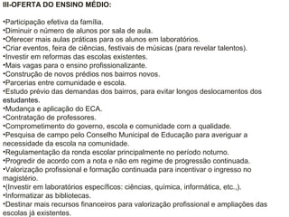 III-OFERTA DO ENSINO MÉDIO:
•Participação efetiva da família.
•Diminuir o número de alunos por sala de aula.
•Oferecer mais aulas práticas para os alunos em laboratórios.
•Criar eventos, feira de ciências, festivais de músicas (para revelar talentos).
•Investir em reformas das escolas existentes.
•Mais vagas para o ensino profissionalizante.
•Construção de novos prédios nos bairros novos.
•Parcerias entre comunidade e escola.
•Estudo prévio das demandas dos bairros, para evitar longos deslocamentos dos
estudantes.
•Mudança e aplicação do ECA.
•Contratação de professores.
•Comprometimento do governo, escola e comunidade com a qualidade.
•Pesquisa de campo pelo Conselho Municipal de Educação para averiguar a
necessidade da escola na comunidade.
•Regulamentação da ronda escolar principalmente no período noturno.
•Progredir de acordo com a nota e não em regime de progressão continuada.
•Valorização profissional e formação continuada para incentivar o ingresso no
magistério.
•(Investir em laboratórios específicos: ciências, química, informática, etc.,).
•Informatizar as bibliotecas.
•Destinar mais recursos financeiros para valorização profissional e ampliações das
escolas já existentes.
 