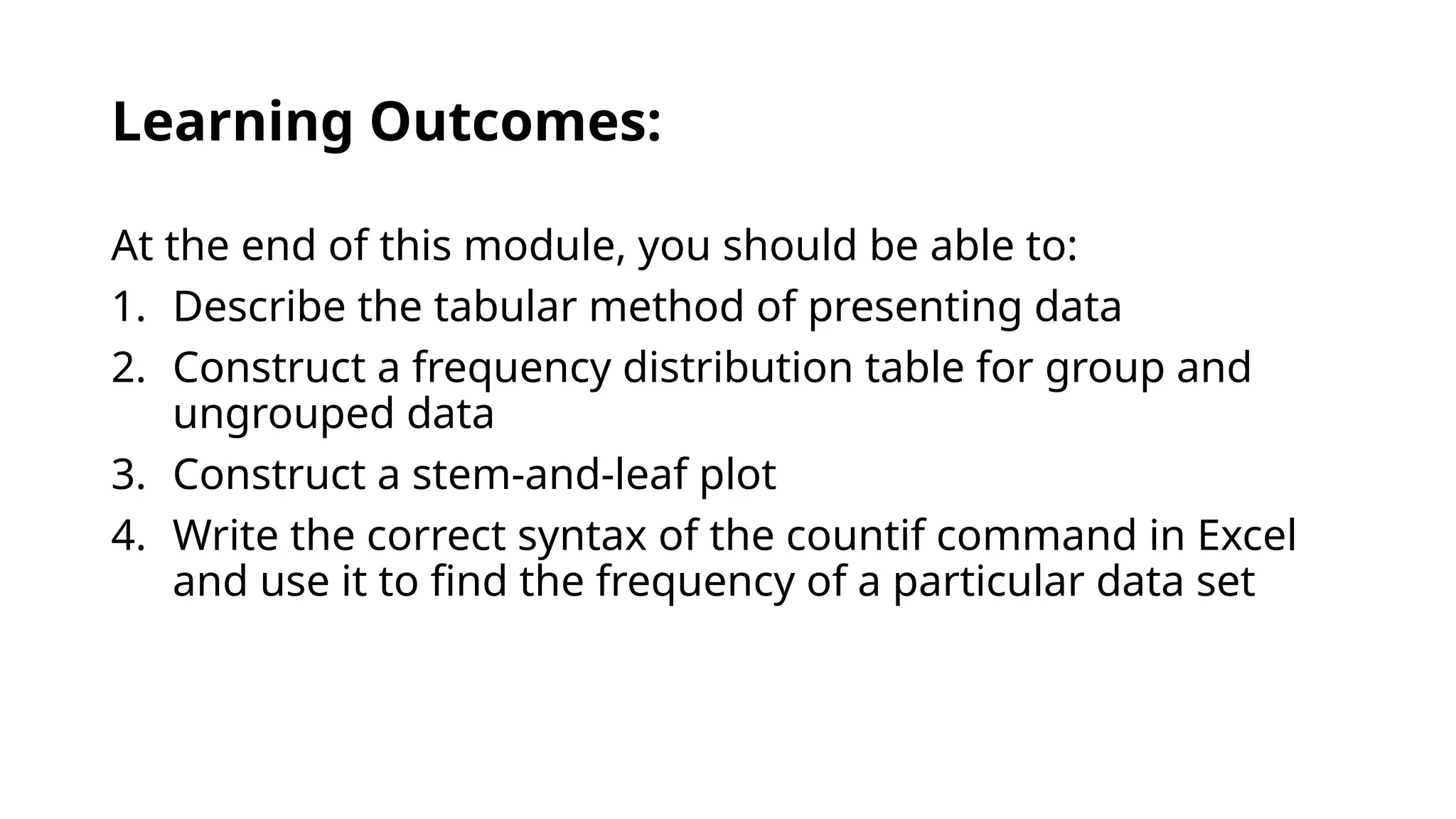 Learning Outcomes:
At the end of this module, you should be able to:
1. Describe the tabular method of presenting data
2. Construct a frequency distribution table for group and
ungrouped data
3. Construct a stem-and-leaf plot
4. Write the correct syntax of the countif command in Excel
and use it to find the frequency of a particular data set
 