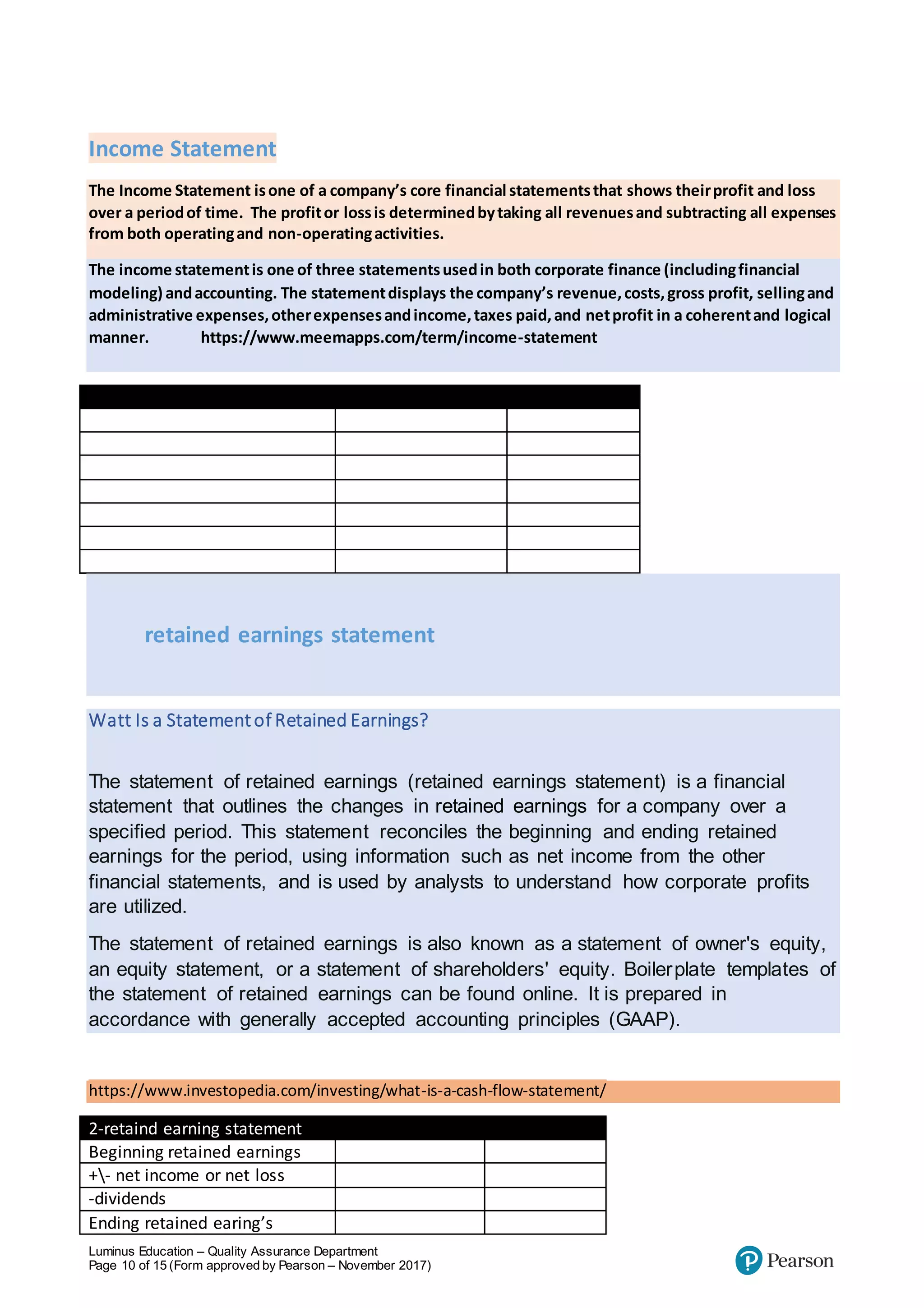Luminus Education – Quality Assurance Department
Page 10 of 15 (Form approved by Pearson – November 2017)
Income Statement
The Income Statement isone of a company’s core financial statementsthat shows theirprofit and loss
over a periodof time. The profitor lossis determinedbytaking all revenuesand subtracting all expenses
from both operatingand non-operatingactivities.
The income statementis one of three statementsusedin both corporate finance (includingfinancial
modeling) andaccounting. The statementdisplays the company’s revenue,costs,gross profit, sellingand
administrative expenses,otherexpensesandincome,taxes paid,and netprofit in a coherentand logical
manner. https://www.meemapps.com/term/income-statement
Income statement
retained earnings statement
Watt Is a Statementof Retained Earnings?
The statement of retained earnings (retained earnings statement) is a financial
statement that outlines the changes in retained earnings for a company over a
specified period. This statement reconciles the beginning and ending retained
earnings for the period, using information such as net income from the other
financial statements, and is used by analysts to understand how corporate profits
are utilized.
The statement of retained earnings is also known as a statement of owner's equity,
an equity statement, or a statement of shareholders' equity. Boilerplate templates of
the statement of retained earnings can be found online. It is prepared in
accordance with generally accepted accounting principles (GAAP).
https://www.investopedia.com/investing/what-is-a-cash-flow-statement/
2-retaind earning statement
Beginning retained earnings
+- net income or net loss
-dividends
Ending retained earing’s
 