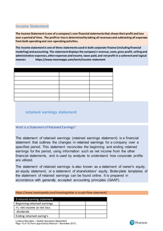 Luminus Education – Quality Assurance Department
Page 10 of 15 (Form approved by Pearson – November 2017)
Income Statement
The Income Statement isone of a company’s core financial statementsthat shows theirprofit and loss
over a periodof time. The profitor lossis determinedbytaking all revenuesand subtracting all expenses
from both operatingand non-operatingactivities.
The income statementis one of three statementsusedin both corporate finance (includingfinancial
modeling) andaccounting. The statementdisplays the company’s revenue,costs,gross profit, sellingand
administrative expenses,otherexpensesandincome,taxes paid,and netprofit in a coherentand logical
manner. https://www.meemapps.com/term/income-statement
Income statement
retained earnings statement
Watt Is a Statementof Retained Earnings?
The statement of retained earnings (retained earnings statement) is a financial
statement that outlines the changes in retained earnings for a company over a
specified period. This statement reconciles the beginning and ending retained
earnings for the period, using information such as net income from the other
financial statements, and is used by analysts to understand how corporate profits
are utilized.
The statement of retained earnings is also known as a statement of owner's equity,
an equity statement, or a statement of shareholders' equity. Boilerplate templates of
the statement of retained earnings can be found online. It is prepared in
accordance with generally accepted accounting principles (GAAP).
https://www.investopedia.com/investing/what-is-a-cash-flow-statement/
2-retaind earning statement
Beginning retained earnings
+- net income or net loss
-dividends
Ending retained earing’s
 