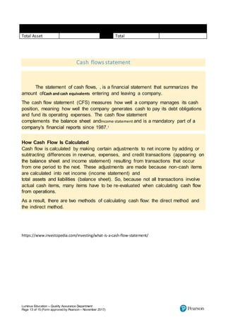 Luminus Education – Quality Assurance Department
Page 13 of 15 (Form approved by Pearson – November 2017)
Total Asset Total
Cash flows statement
The statement of cash flows, , is a financial statement that summarizes the
amount ofCash and cash equivalents entering and leaving a company.
The cash flow statement (CFS) measures how well a company manages its cash
position, meaning how well the company generates cash to pay its debt obligations
and fund its operating expenses. The cash flow statement
complements the balance sheet andIncome statement and is a mandatory part of a
company's financial reports since 1987.1
How Cash Flow Is Calculated
Cash flow is calculated by making certain adjustments to net income by adding or
subtracting differences in revenue, expenses, and credit transactions (appearing on
the balance sheet and income statement) resulting from transactions that occur
from one period to the next. These adjustments are made because non-cash items
are calculated into net income (income statement) and
total assets and liabilities (balance sheet). So, because not all transactions involve
actual cash items, many items have to be re-evaluated when calculating cash flow
from operations.
As a result, there are two methods of calculating cash flow: the direct method and
the indirect method.
https://www.investopedia.com/investing/what-is-a-cash-flow-statement/
 