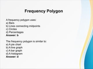 Frequency Polygon
A frequency polygon uses:
a) Bars
b) Lines connecting midpoints
c) Circles
d) Percentages
Answer: b
The frequency polygon is similar to:
a) A pie chart
b) A line graph
c) A bar graph
d) A histogram
Answer: d
 