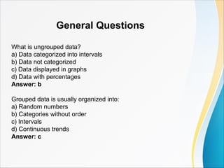 General Questions
What is ungrouped data?
a) Data categorized into intervals
b) Data not categorized
c) Data displayed in graphs
d) Data with percentages
Answer: b
Grouped data is usually organized into:
a) Random numbers
b) Categories without order
c) Intervals
d) Continuous trends
Answer: c
 