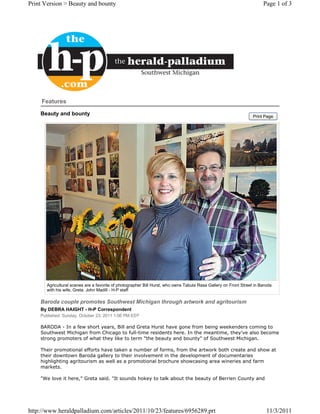 Print Version > Beauty and bounty                                                                                      Page 1 of 3




     Features

    Beauty and bounty                                                                                             Print Page




       Agricultural scenes are a favorite of photographer Bill Hurst, who owns Tabula Rasa Gallery on Front Street in Baroda
       with his wife, Greta. John Madill - H-P staff

    Baroda couple promotes Southwest Michigan through artwork and agritourism
    By DEBRA HAIGHT - H-P Correspondent
    Published: Sunday, October 23, 2011 1:06 PM EDT

    BARODA - In a few short years, Bill and Greta Hurst have gone from being weekenders coming to
    Southwest Michigan from Chicago to full-time residents here. In the meantime, they've also become
    strong promoters of what they like to term "the beauty and bounty" of Southwest Michigan.

    Their promotional efforts have taken a number of forms, from the artwork both create and show at
    their downtown Baroda gallery to their involvement in the development of documentaries
    highlighting agritourism as well as a promotional brochure showcasing area wineries and farm
    markets.

    "We love it here," Greta said. "It sounds hokey to talk about the beauty of Berrien County and




http://www.heraldpalladium.com/articles/2011/10/23/features/6956289.prt                                                  11/3/2011
 