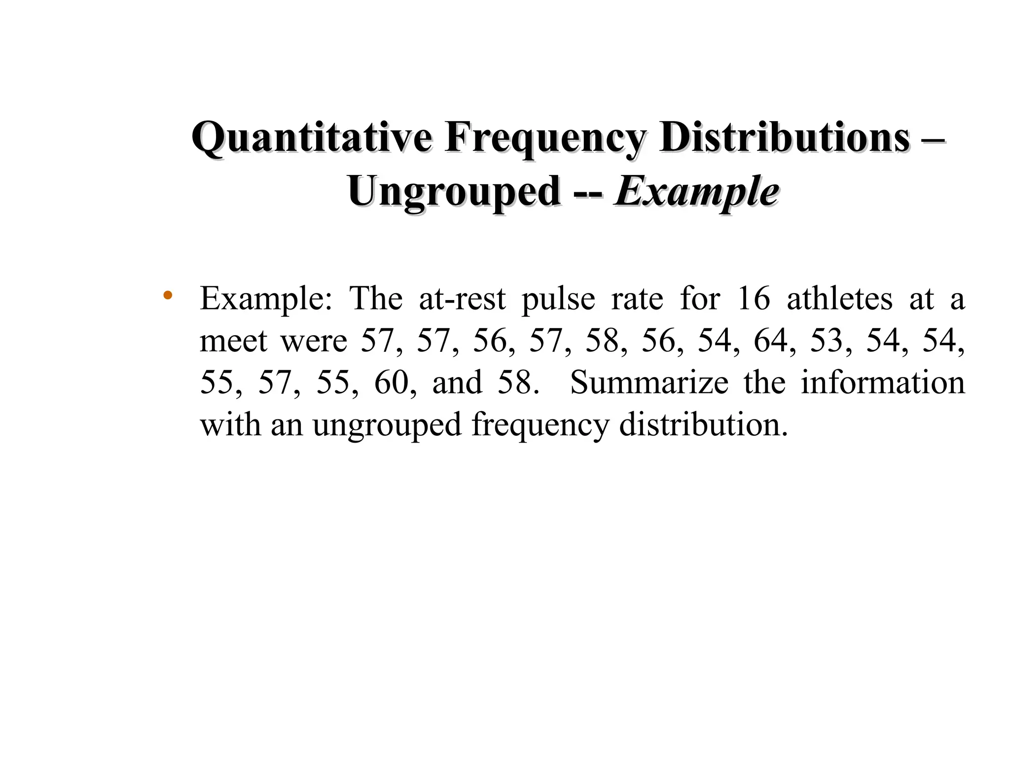 Quantitative Frequency Distributions –
Quantitative Frequency Distributions –
Ungrouped --
Ungrouped -- Example
Example
• Example: The at-rest pulse rate for 16 athletes at a
meet were 57, 57, 56, 57, 58, 56, 54, 64, 53, 54, 54,
55, 57, 55, 60, and 58. Summarize the information
with an ungrouped frequency distribution.
 