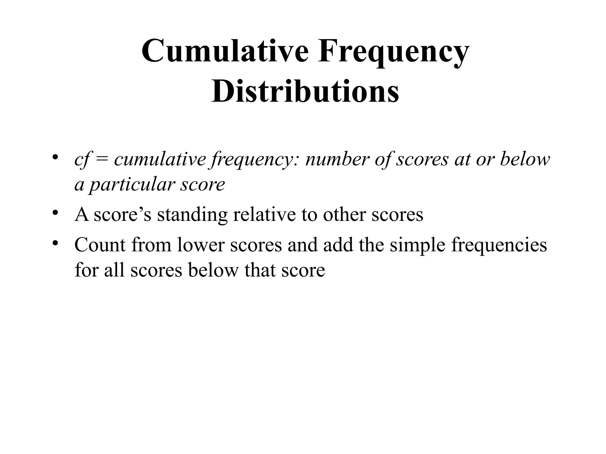 Cumulative Frequency
Distributions
• cf = cumulative frequency: number of scores at or below
a particular score
• A score’s standing relative to other scores
• Count from lower scores and add the simple frequencies
for all scores below that score
17
 