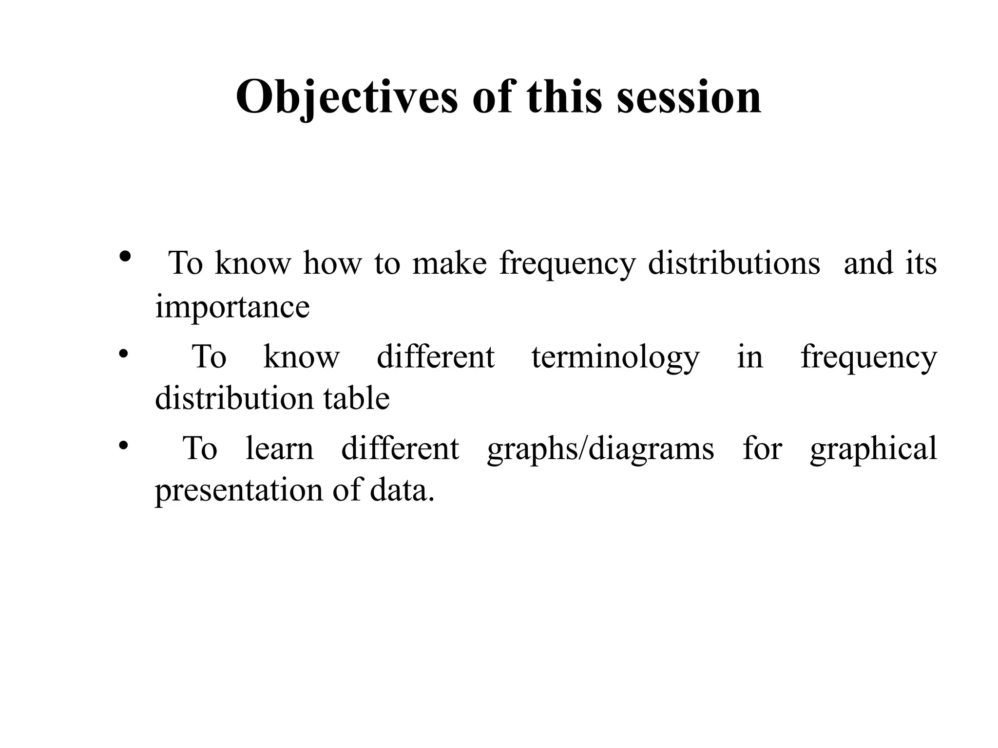 Objectives of this session
• To know how to make frequency distributions and its
importance
• To know different terminology in frequency
distribution table
• To learn different graphs/diagrams for graphical
presentation of data.
2
 