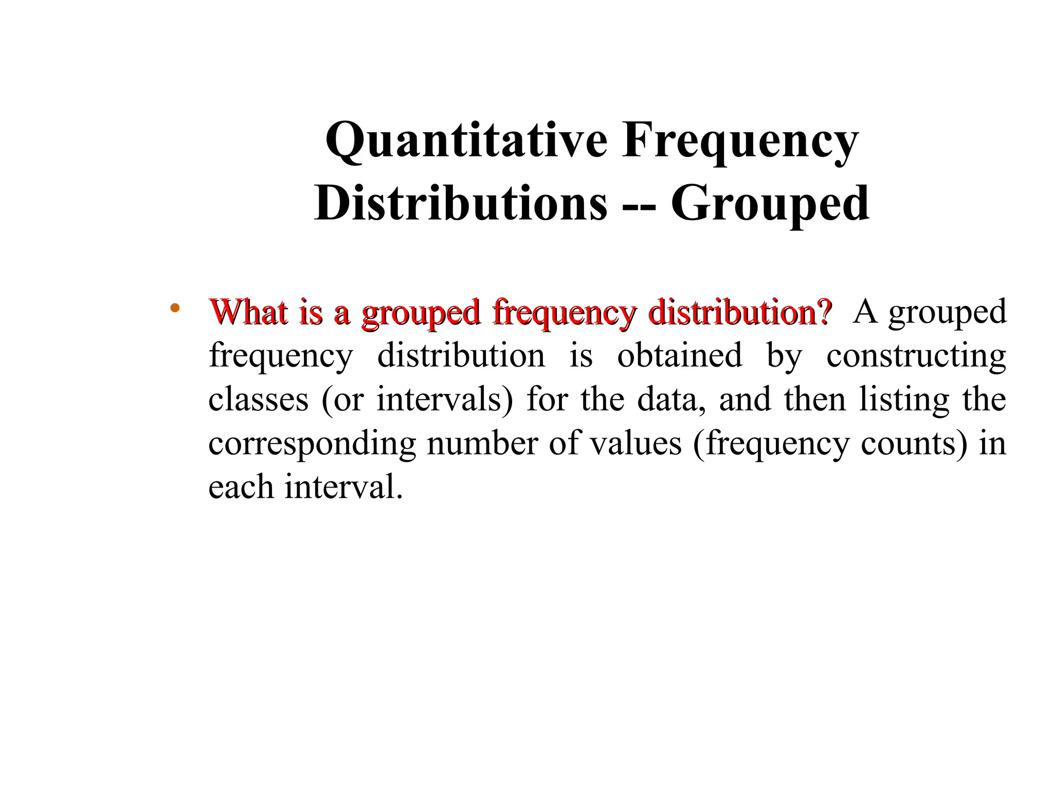 Quantitative Frequency
Distributions -- Grouped
• What is a grouped frequency distribution?
What is a grouped frequency distribution? A grouped
frequency distribution is obtained by constructing
classes (or intervals) for the data, and then listing the
corresponding number of values (frequency counts) in
each interval.
 