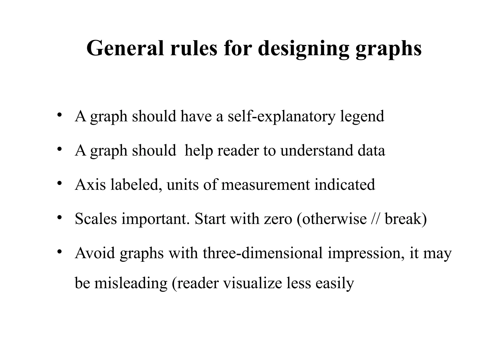 General rules for designing graphs
• A graph should have a self-explanatory legend
• A graph should help reader to understand data
• Axis labeled, units of measurement indicated
• Scales important. Start with zero (otherwise // break)
• Avoid graphs with three-dimensional impression, it may
be misleading (reader visualize less easily
42
 