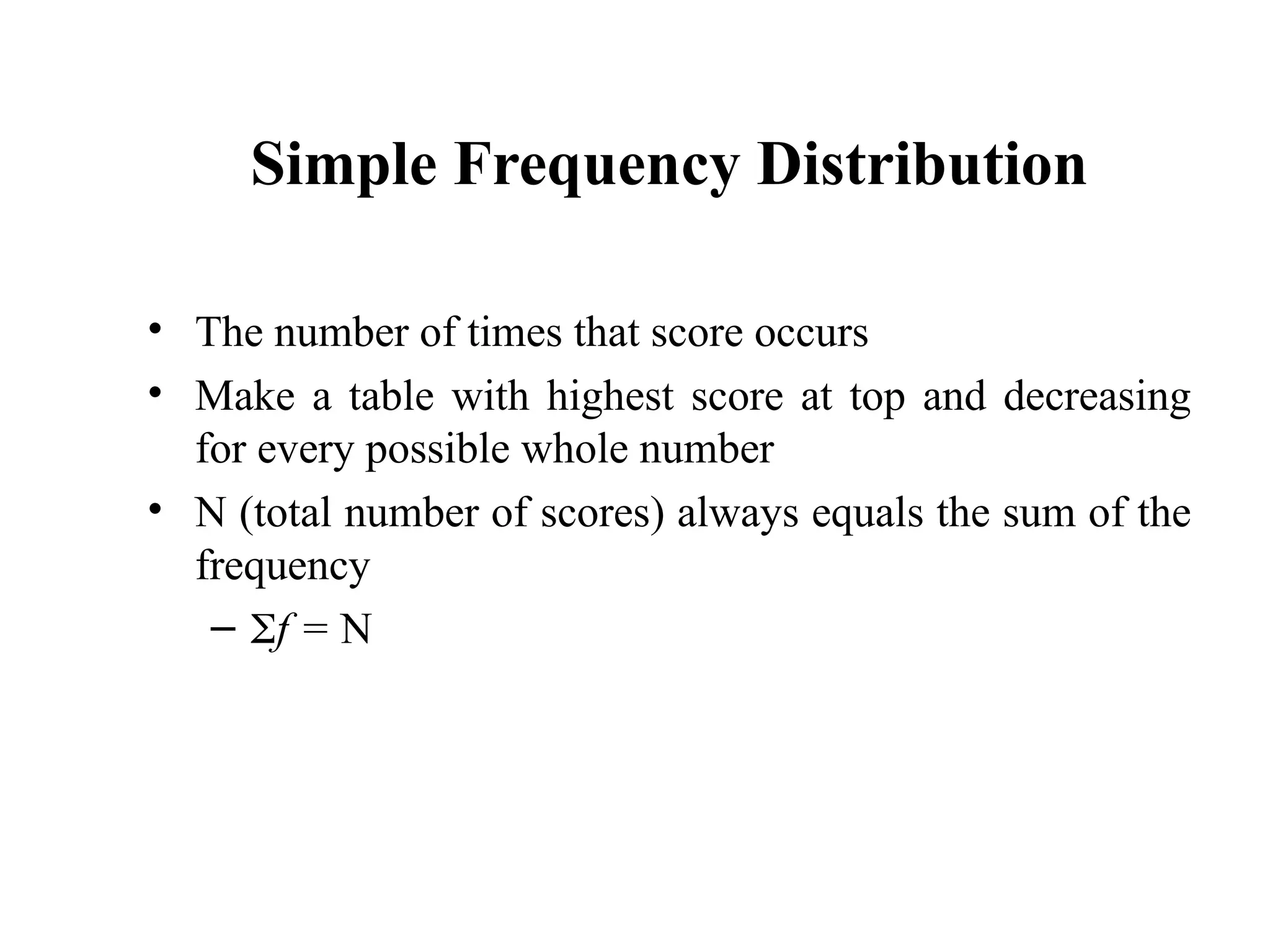 Simple Frequency Distribution
• The number of times that score occurs
• Make a table with highest score at top and decreasing
for every possible whole number
• N (total number of scores) always equals the sum of the
frequency
– f = N
6
 