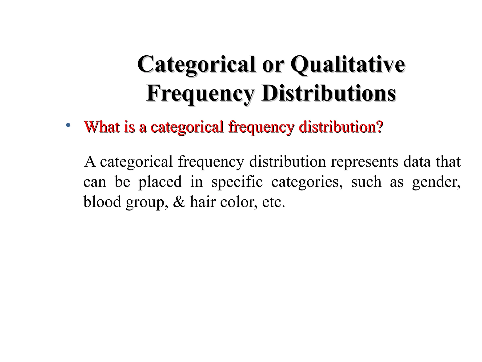 Categorical or Qualitative
Categorical or Qualitative
Frequency Distributions
Frequency Distributions
• What is a categorical frequency distribution?
What is a categorical frequency distribution?
A categorical frequency distribution represents data that
can be placed in specific categories, such as gender,
blood group, & hair color, etc.
 
