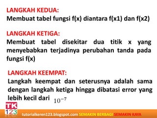 LANGKAH KEDUA:
Membuat tabel fungsi f(x) diantara f(x1) dan f(x2)
LANGKAH KETIGA:
Membuat tabel disekitar dua titik x yang
menyebabkan terjadinya perubahan tanda pada
fungsi f(x)
LANGKAH KEEMPAT:
Langkah keempat dan seterusnya adalah sama
dengan langkah ketiga hingga dibatasi error yang
lebih kecil dari
tutorialkeren123.blogspot.com SEMAKIN BERBAGI SEMAKIN KAYA