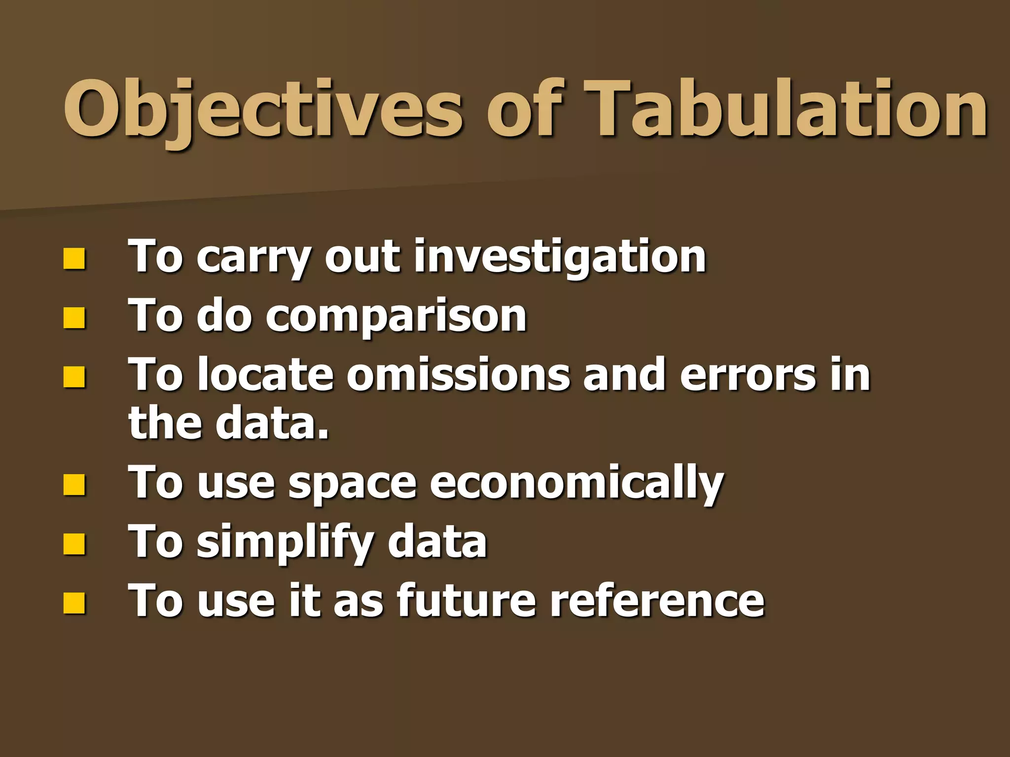 Objectives of Tabulation 
 To carry out investigation 
 To do comparison 
 To locate omissions and errors in 
the data. 
 To use space economically 
 To simplify data 
 To use it as future reference 
 