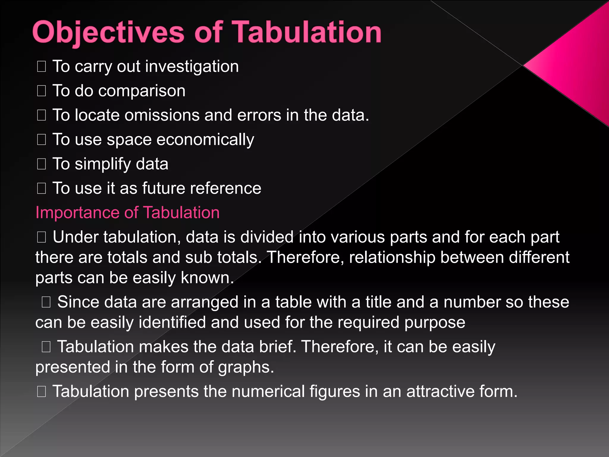 To carry out investigation
To do comparison
To locate omissions and errors in the data.
To use space economically
To simplify data
To use it as future reference
Importance of Tabulation
Under tabulation, data is divided into various parts and for each part
there are totals and sub totals. Therefore, relationship between different
parts can be easily known.
Since data are arranged in a table with a title and a number so these
can be easily identified and used for the required purpose
Tabulation makes the data brief. Therefore, it can be easily
presented in the form of graphs.
Tabulation presents the numerical figures in an attractive form.
 