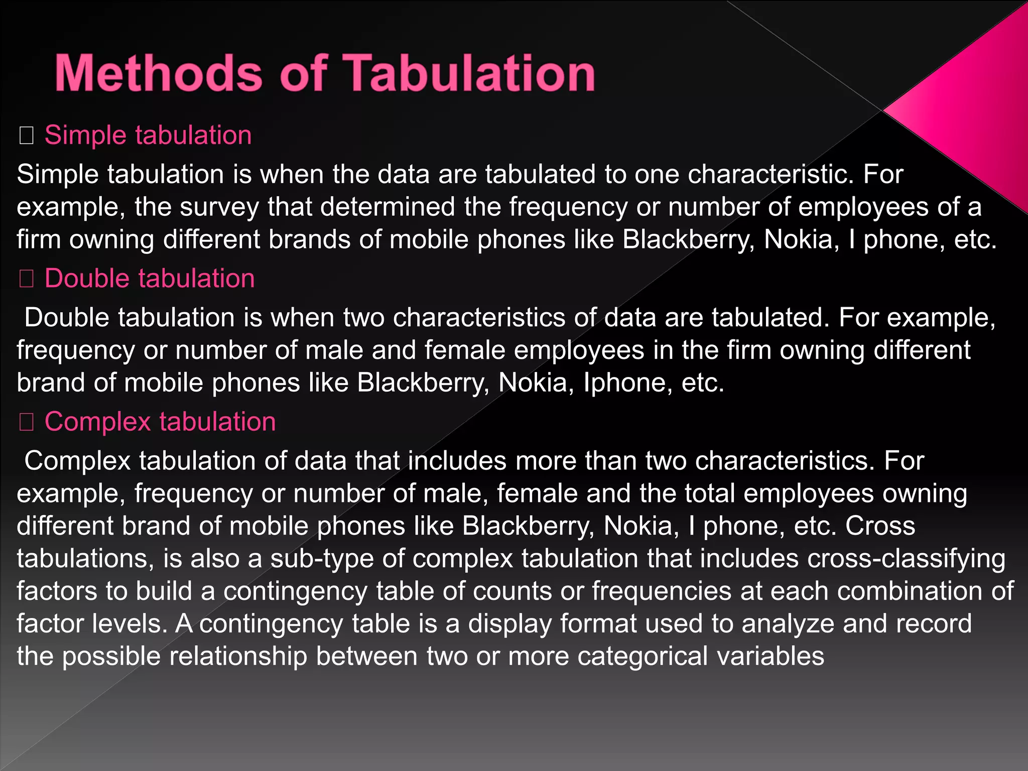 Simple tabulation
Simple tabulation is when the data are tabulated to one characteristic. For
example, the survey that determined the frequency or number of employees of a
firm owning different brands of mobile phones like Blackberry, Nokia, I phone, etc.
Double tabulation
Double tabulation is when two characteristics of data are tabulated. For example,
frequency or number of male and female employees in the firm owning different
brand of mobile phones like Blackberry, Nokia, Iphone, etc.
Complex tabulation
Complex tabulation of data that includes more than two characteristics. For
example, frequency or number of male, female and the total employees owning
different brand of mobile phones like Blackberry, Nokia, I phone, etc. Cross
tabulations, is also a sub-type of complex tabulation that includes cross-classifying
factors to build a contingency table of counts or frequencies at each combination of
factor levels. A contingency table is a display format used to analyze and record
the possible relationship between two or more categorical variables
 