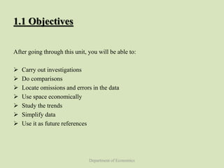 Department of Economics
1.1 Objectives
After going through this unit, you will be able to:
 Carry out investigations
 Do comparisons
 Locate omissions and errors in the data
 Use space economically
 Study the trends
 Simplify data
 Use it as future references
 
