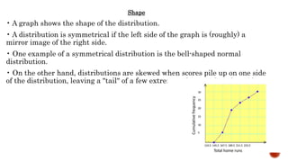 Shape
• A graph shows the shape of the distribution.
• A distribution is symmetrical if the left side of the graph is (roughly) a
mirror image of the right side.
• One example of a symmetrical distribution is the bell-shaped normal
distribution.
• On the other hand, distributions are skewed when scores pile up on one side
of the distribution, leaving a "tail" of a few extreme values on the other side.
 