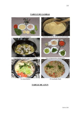3/5
TABULE.PDF
TABULE DE GAMBAS
Los ingredientes. Preparando el cus cus, en este caso precocinado.
Las gambas, en este caso las freímos. Los componentes preparados.
Lo mezclamos. El resultado final.
TABULE DE ATUN
 