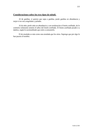 5/5
TABULE.PDF
Consideraciones sobre los tres tipos de tabulé.
Al de gambas, si quieres que sepa a gambas, ponle gambas en abundancia y
mejor si no son congeladas y peladas.
Al de atún, ponle atún en abundancia y con moderación el limón confitado, de lo
contrario solamente notarás el sabor del limón confitado. El limón confitado picado o a
daditos, según lo acostumbrado que estés a consumirlo.
El de ensalada es más como una ensalada que los otros. Supongo que por algo le
han puesto el nombre.
 