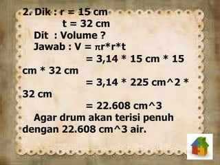 2. Dik : r = 15 cm
t = 32 cm
Dit : Volume ?
Jawab : V = πr*r*t
= 3,14 * 15 cm * 15
cm * 32 cm
= 3,14 * 225 cm^2 *
32 cm
= 22.608 cm^3
Agar drum akan terisi penuh
dengan 22.608 cm^3 air.
 