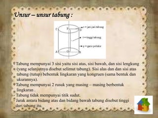 Unsur – unsur tabung :
- Tabung mempunyai 3 sisi yaitu sisi atas, sisi bawah, dan sisi lengkung
(yang selanjutnya disebut selimut tabung). Sisi alas dan dan sisi atas
tabung (tutup) bebentuk lingkaran yang kongruen (sama bentuk dan
ukurannya).
- Tabung mempunyai 2 rusuk yang masing – masing berbentuk
lingkaran .
- Tabung tidak mempunyai titik sudut.
- Jarak antara bidang atas dan bidang bawah tabung disebut tinggi
dari tabung itu.
 